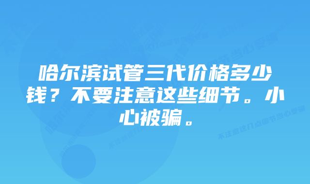 哈尔滨试管三代价格多少钱？不要注意这些细节。小心被骗。