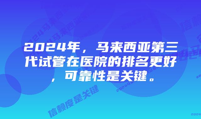 2024年，马来西亚第三代试管在医院的排名更好，可靠性是关键。