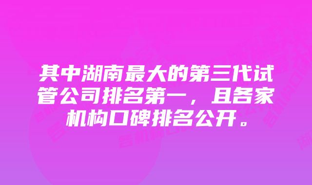 其中湖南最大的第三代试管公司排名第一，且各家机构口碑排名公开。