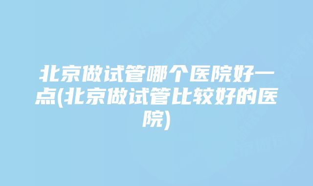 北京做试管哪个医院好一点(北京做试管比较好的医院)