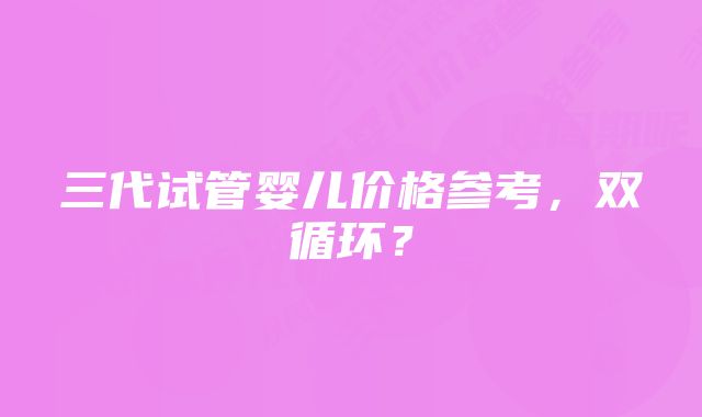 三代试管婴儿价格参考，双循环？