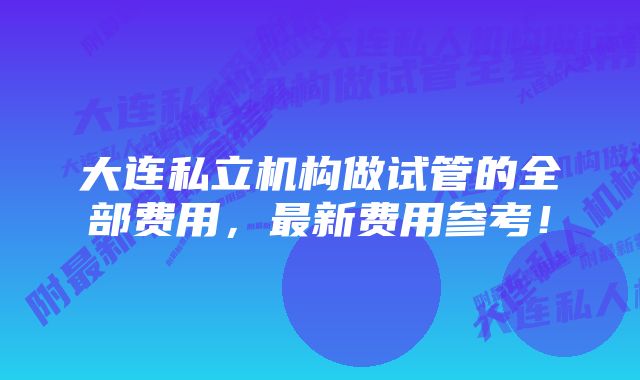 大连私立机构做试管的全部费用，最新费用参考！