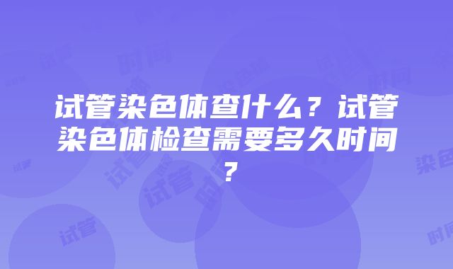 试管染色体查什么？试管染色体检查需要多久时间？