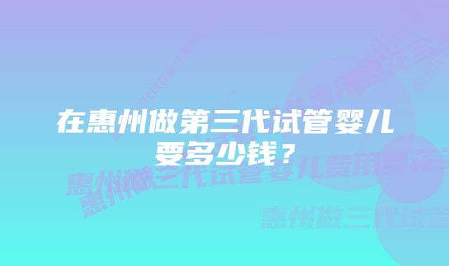 在惠州做第三代试管婴儿要多少钱？