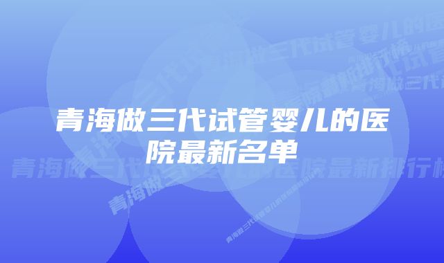 青海做三代试管婴儿的医院最新名单