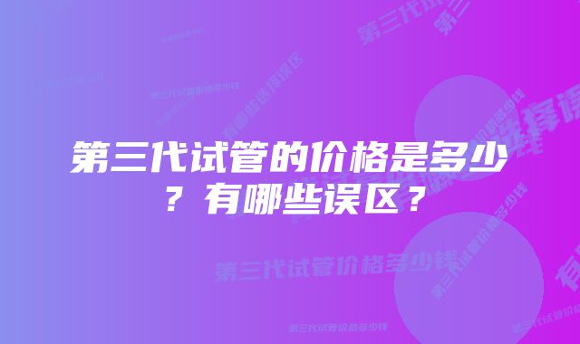 第三代试管的价格是多少？有哪些误区？