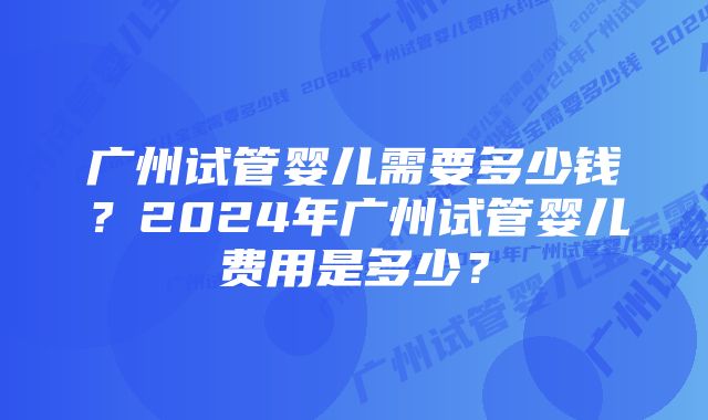 广州试管婴儿需要多少钱？2024年广州试管婴儿费用是多少？