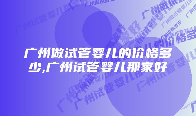 广州做试管婴儿的价格多少,广州试管婴儿那家好