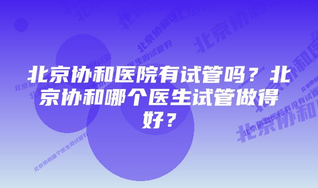 北京协和医院有试管吗？北京协和哪个医生试管做得好？