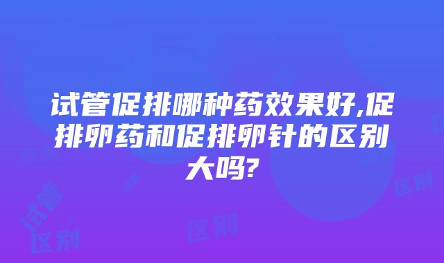 试管促排哪种药效果好,促排卵药和促排卵针的区别大吗?