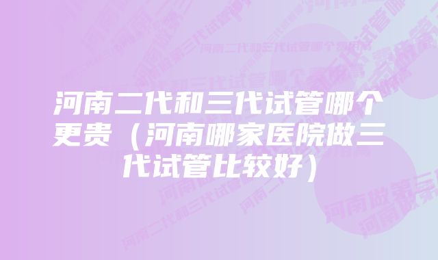 河南二代和三代试管哪个更贵（河南哪家医院做三代试管比较好）