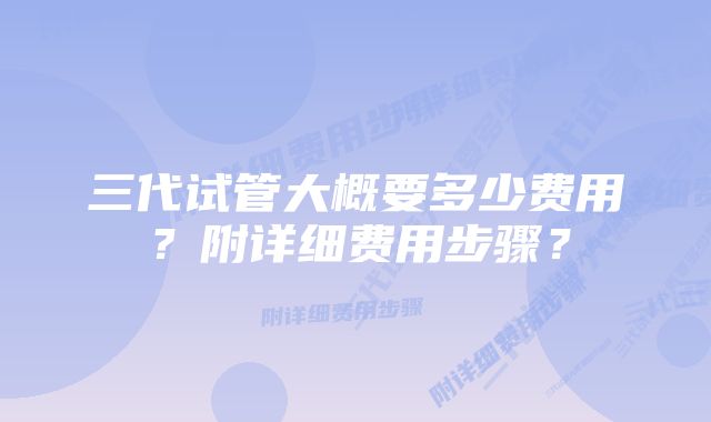 三代试管大概要多少费用？附详细费用步骤？