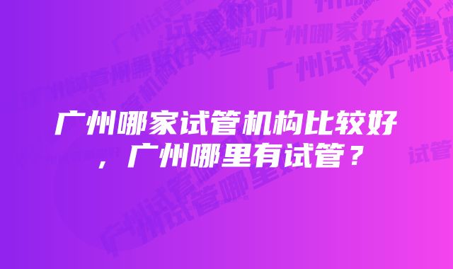 广州哪家试管机构比较好，广州哪里有试管？