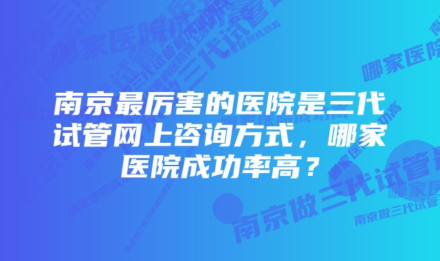 南京最厉害的医院是三代试管网上咨询方式，哪家医院成功率高？