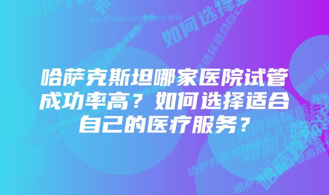 哈萨克斯坦哪家医院试管成功率高？如何选择适合自己的医疗服务？