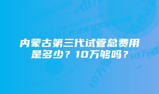 内蒙古第三代试管总费用是多少？10万够吗？