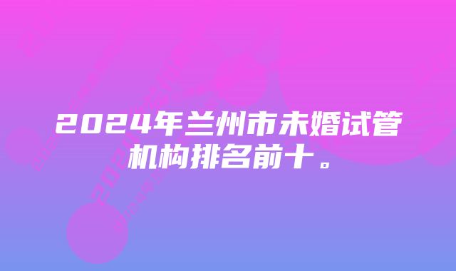 2024年兰州市未婚试管机构排名前十。