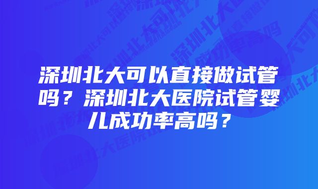 深圳北大可以直接做试管吗？深圳北大医院试管婴儿成功率高吗？