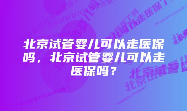 北京试管婴儿可以走医保吗，北京试管婴儿可以走医保吗？