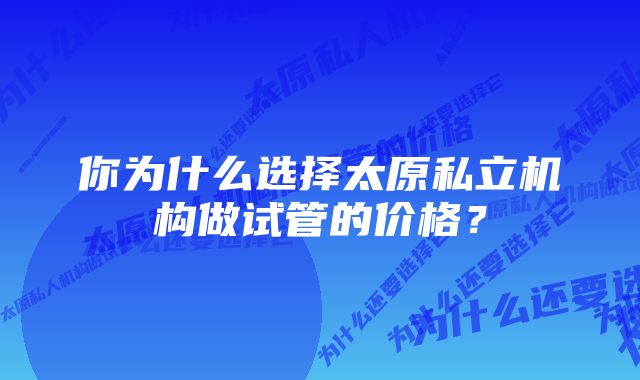 你为什么选择太原私立机构做试管的价格？