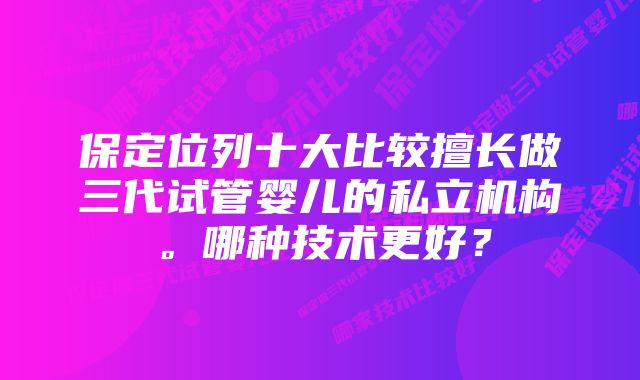 保定位列十大比较擅长做三代试管婴儿的私立机构。哪种技术更好？