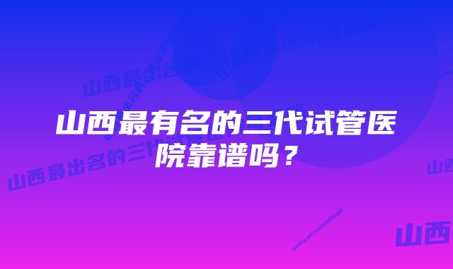 山西最有名的三代试管医院靠谱吗？