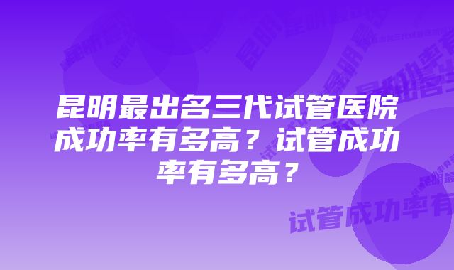 昆明最出名三代试管医院成功率有多高？试管成功率有多高？