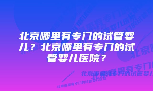 北京哪里有专门的试管婴儿？北京哪里有专门的试管婴儿医院？