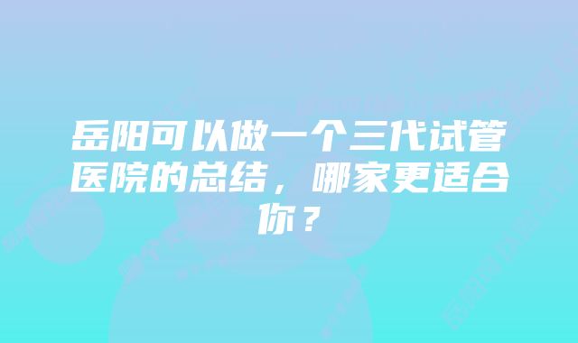 岳阳可以做一个三代试管医院的总结，哪家更适合你？