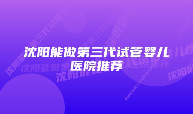 沈阳能做第三代试管婴儿医院推荐