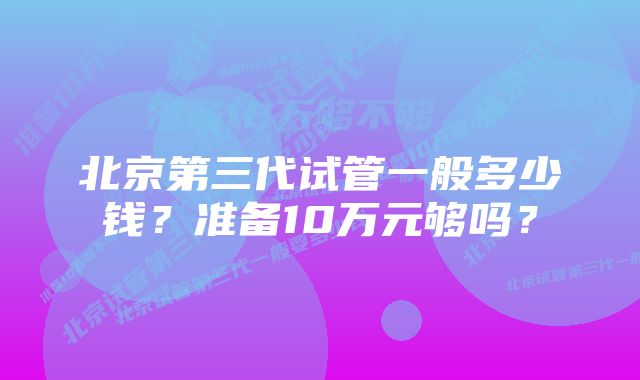 北京第三代试管一般多少钱？准备10万元够吗？