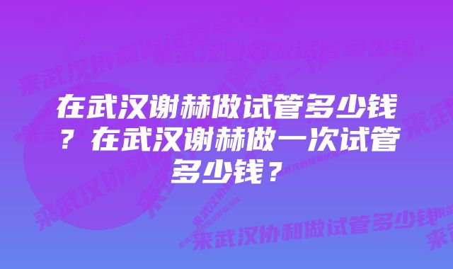 在武汉谢赫做试管多少钱？在武汉谢赫做一次试管多少钱？