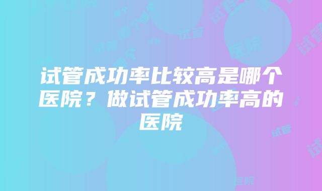 试管成功率比较高是哪个医院？做试管成功率高的医院