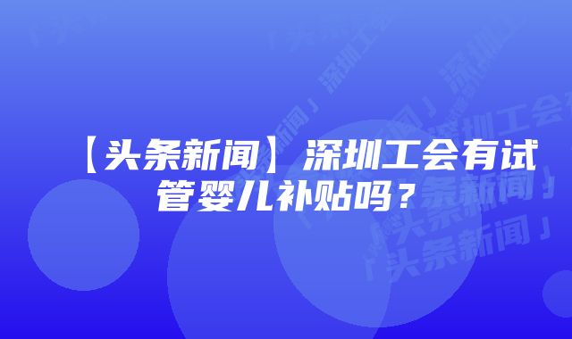 【头条新闻】深圳工会有试管婴儿补贴吗？