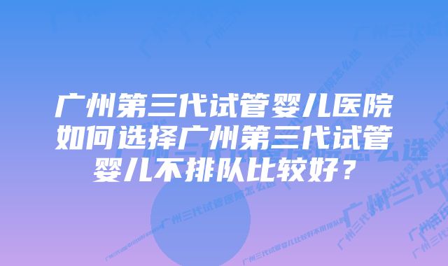 广州第三代试管婴儿医院如何选择广州第三代试管婴儿不排队比较好？