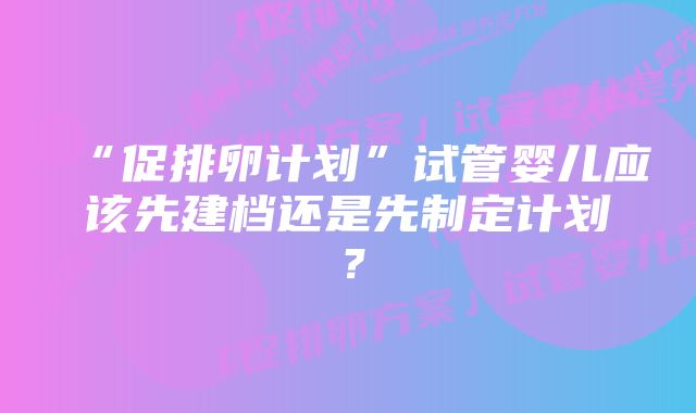 “促排卵计划”试管婴儿应该先建档还是先制定计划？