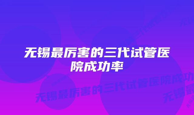 无锡最厉害的三代试管医院成功率