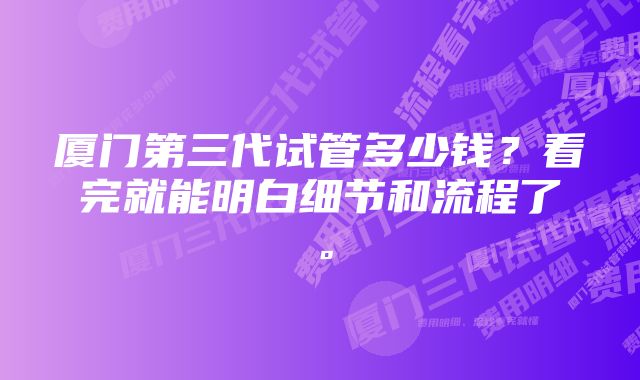 厦门第三代试管多少钱？看完就能明白细节和流程了。