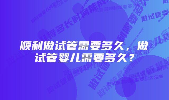 顺利做试管需要多久，做试管婴儿需要多久？