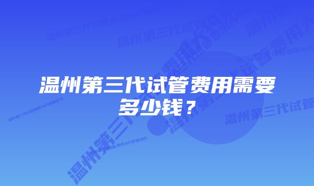 温州第三代试管费用需要多少钱？