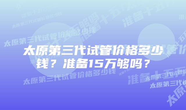 太原第三代试管价格多少钱？准备15万够吗？