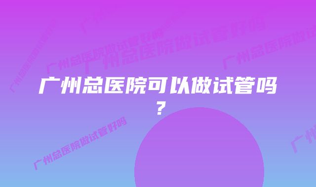 广州总医院可以做试管吗？