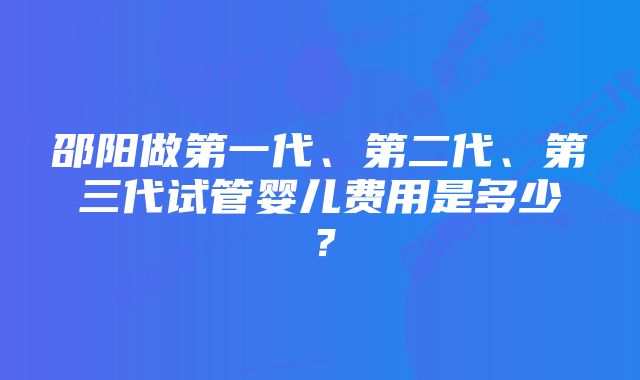 邵阳做第一代、第二代、第三代试管婴儿费用是多少？