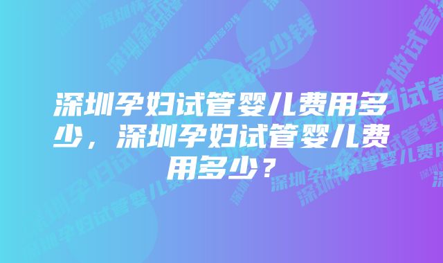 深圳孕妇试管婴儿费用多少，深圳孕妇试管婴儿费用多少？