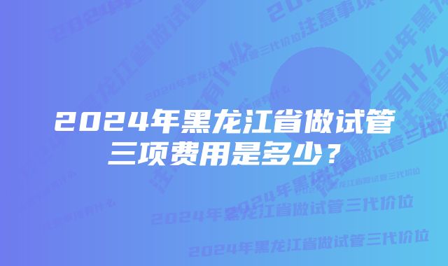 2024年黑龙江省做试管三项费用是多少？