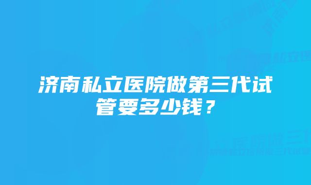 济南私立医院做第三代试管要多少钱？