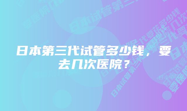 日本第三代试管多少钱，要去几次医院？