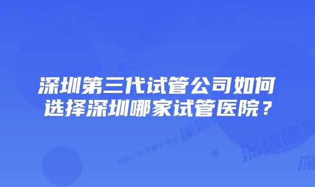 深圳第三代试管公司如何选择深圳哪家试管医院？