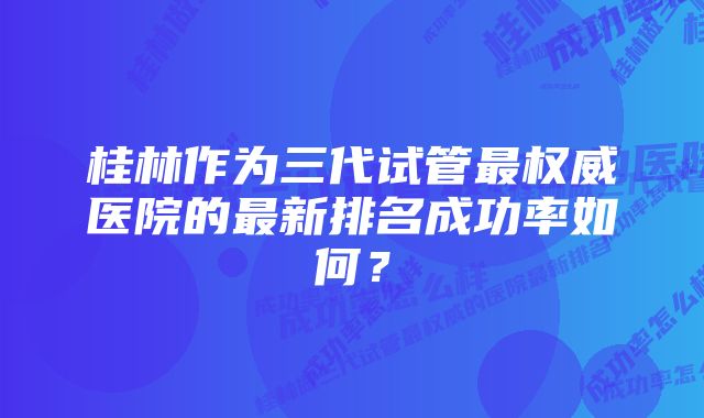 桂林作为三代试管最权威医院的最新排名成功率如何？