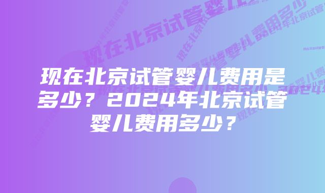 现在北京试管婴儿费用是多少？2024年北京试管婴儿费用多少？